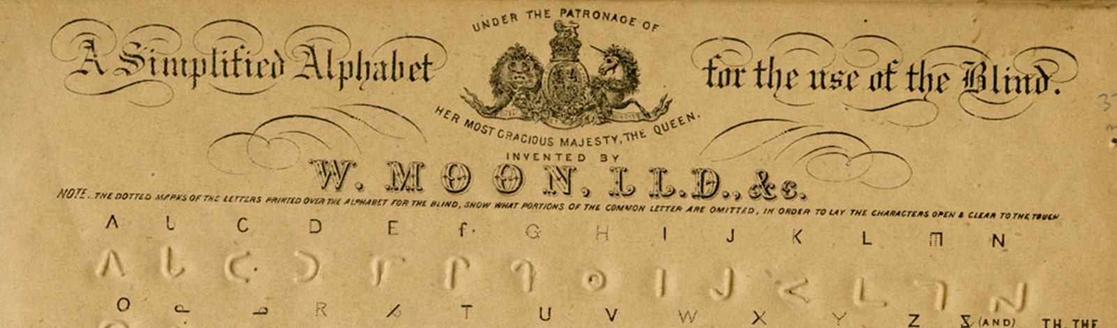 William Moon, A Simplified Alphabet for the Use of the Blind. Brighton, England, 1893.Picture shows cover page to William Moon’s “A Simplified Alphabet for the Use of the Blind” (Brighton, 1893?). On the top of the page is the title. Between the words “Alphabet” and “for” is the royal seal captioned “Under the Patronage of Her Most Gracious Majesty The Queen.” Seal includes images of a lion and a unicorn. Beneath it reads “Invented by William Moon, L.L.D., &c. Note: The Dotted Marks of the Letters Printed Over the Alphabet for the Blind, Show What Portions of the Common Letter are Omitted, in Order to Lay the Characters Open & Clear To The Touch.” Next line printed in Moon type for the letters A-N with the next line down printed in Moon type for the letters O-Z as well as for the symbol “&” and “Th” for “The.” In the middle of the page is the caption “Classified Alphabet.” Beneath it is a line of letters in Moon type grouped into four sets with the next line also in four sets of letters in Moon type. Next line printed in Moon type for contractions, numerals, and punctuation, including “ING,” ‘MENT,” “TION,” “NESS,” “2,4,6,8,3,5,9” “Short Stop,” ‘Full Stop,” “Parenthesis,” “Division of Verses,” and “!” Printed text identifies each Moon type character. Bottom of page reads: “Instructions: In Teaching the Alphabet, Care Should be Taken to Explain the Alterations Made in the Letters, as Indicated by the Dotted Lines, (See The Note Above The Alphabet). The First Line of Reading is Read from Left to Right, and the Second from Right to Left to Prevent the Reader Losing his Place; The Brackets Guide the Finger from Line to Line. Words Ending in Ing, Ment, Tion, and Ness Have the Last Letter Put for the Whole Syllable, Also for Ing, T for Ment, &c. The Dots One Above the Other Giving Notice of The Contraction. The First Letters of Lord, God, Jesus, and Christ, Always Stand for Those Holy Names. Two Dots Side By Side, are Used for A Full Stop, A Single Dot for Any Shorter Stop. Verses are Divided by Two Short Lines One Above the Other. [Picture of a dot over a line] Stands For TH & THE. “Moon’s English Alphabet” printed vertically on left edge of page. Bottom of page reads “Published at 104, Queen’s Road, Brighton, Sussex.” [End of description]