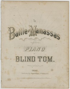 Blind Tom, The Battle of Manassas. Chicago, 1866. Printed sheet music cover. 13 x 9 in. Picture depicts sheet music cover with the text in block-shaped letters. Title from top of page to bottom of page reads: The Battle of Manassas [next line] for the Piano [next line] by [next line] Blind Tom [next line] Chicago: [next line] Published by Root & Cady, 67 Washington St. Lines symbolizing rays of light jut up from the block-letter text shaded with horizontal lines and reading “The Battle of Manassas.” The text rests above horizontal lines forming the edge of a partial image of a cloud. Curvy lines creating a shaded effect resembling a jagged-edged box forms the background for the text reading “Piano.” The black block letters in the text reading “Blind Tom” appear as traced in outline. Cover also contains a copyright statement and the price 7 ½ [cents]. [End of description]