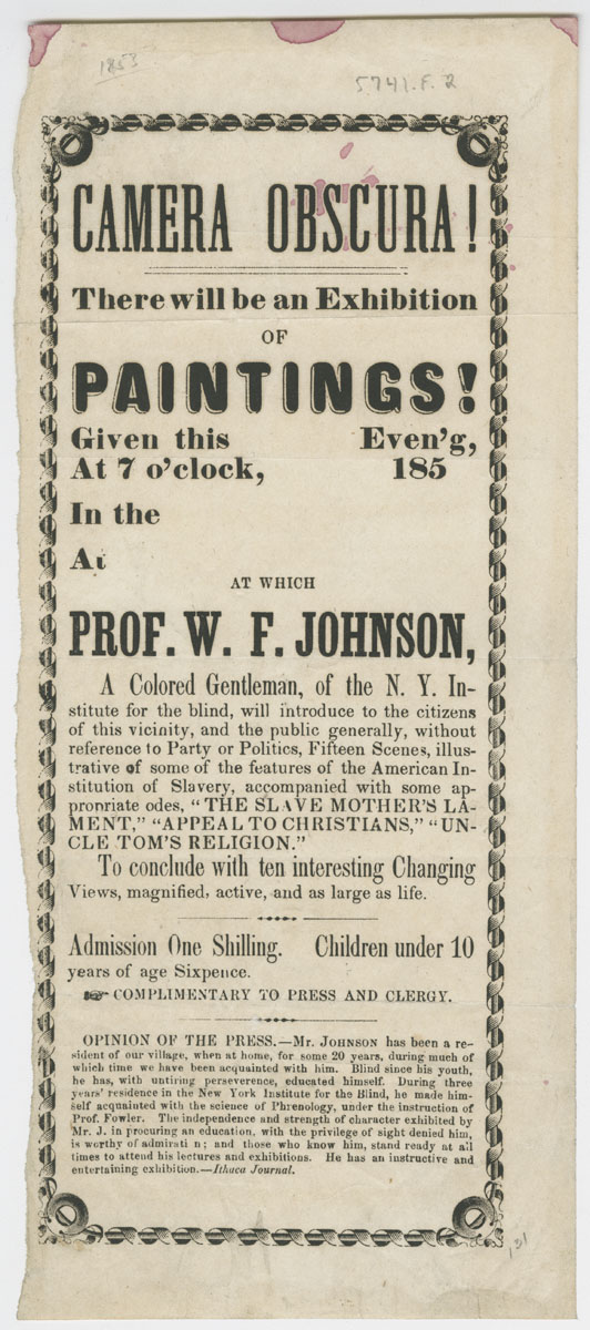 Camera Obscura! [United States, ca. 1853]. Printed handbill. 11.5 x 5 in. Picture shows a handbill illustrated with a decorative border. The border is rectangular-shaped and looks like ribbons spiraled around rods with grommets at each of four corners. The document will be described from the top of the page to the bottom. Text reads: Camera Obscura! [new line] There will be an Exhibition [new line] of [new line] Paintings! [new line] Given this [blank] Even[in]g, [new line] at 7 o’clock, [blank] 185[blank] [new line]. In the [blank] [new line] at [blank]. [new line] At which [new line] Prof. W. F. Johnson, [new line] A Colored Gentleman, of the N. Y. In-[new line] stitute for the Blind, will introduce to the citizens [new line] of this vicinity, and the public generally, without [new line] reference to Party or Politics, Fifteen Scenes, illus-[new line] trative of some of the features of the American In- [new line] stitution of Slavery, accompanied by some ap- [new line]propriate odes, “The Slave Mothers’s La-[new line] ment,” “Appeal to Christina,” “Un- [new line] cle Tom’s Religion.” To conclude with ten interesting Changing [new line] Views, magnified, active, and as large as life. [new line] Admission One Shilling. [new line] Children Under 10 years of age sixpence. [new line] [picture of pointed finger] Complimentary to Press and Clergy. [new line] Opinion of the Press.- Mr. Johnson, has been a re- [new line] sident of our village, when at home, for some 20 years, during much of [new line] which time we have been acquainted with him. Blind since his youth, [new line] he has, with untiring perseverance [sic], educated himself. During three [new line] years’ residence in New York Institute for the blind, he made him [new line] self acquainted with the science of Phrenology, under the instruction of [new line] Prof. Fowler. The independence and strength of character exhibited by [new line] Mr. J. in procuring an education, with the privilege of sight denied him, [new line] is worthy of admirati[o]n; and those who know him, stand ready at all [new line] times to attend his lectures and exhibitions. He has an instructive and [new line] entertaining exhibition. – Ithaca Journal. [End of description]